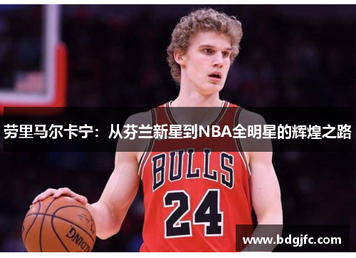 劳里马尔卡宁：从芬兰新星到NBA全明星的辉煌之路