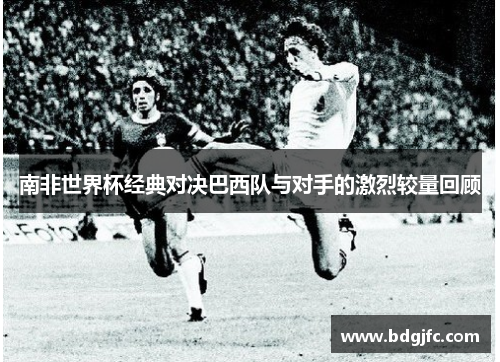 南非世界杯经典对决巴西队与对手的激烈较量回顾