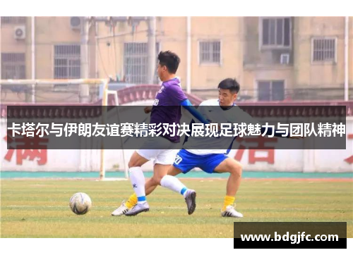 卡塔尔与伊朗友谊赛精彩对决展现足球魅力与团队精神