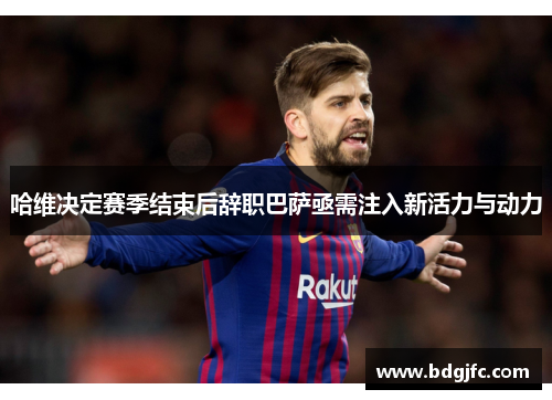 哈维决定赛季结束后辞职巴萨亟需注入新活力与动力