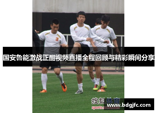 国安鲁能激战正酣视频直播全程回顾与精彩瞬间分享
