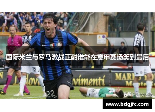 国际米兰与罗马激战正酣谁能在意甲赛场笑到最后