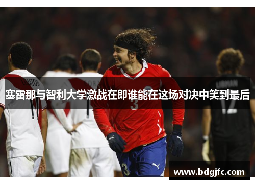 塞雷那与智利大学激战在即谁能在这场对决中笑到最后