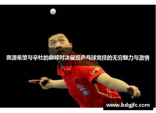 奥源希望与辛杜的巅峰对决展现乒乓球竞技的无穷魅力与激情