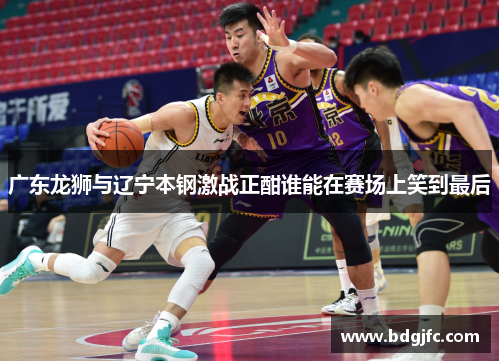 广东龙狮与辽宁本钢激战正酣谁能在赛场上笑到最后