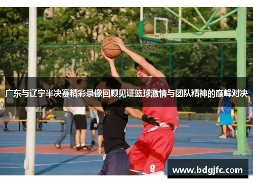 广东与辽宁半决赛精彩录像回顾见证篮球激情与团队精神的巅峰对决