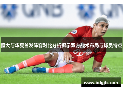 恒大与华夏首发阵容对比分析揭示双方战术布局与球员特点